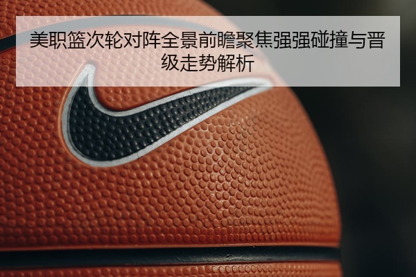 美职篮次轮对阵全景前瞻聚焦强强碰撞与晋级走势解析